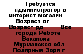 Требуется администратор в интернет магазин.  › Возраст от ­ 22 › Возраст до ­ 40 - Все города Работа » Вакансии   . Мурманская обл.,Полярные Зори г.